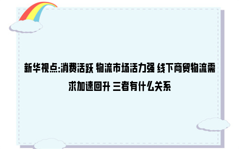 新华视点：消费活跃 物流市场活力强 线下商贸物流需求加速回升 三者有什么关系