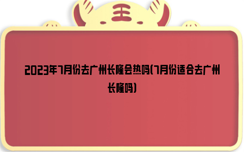 2023年7月份去广州长隆会热吗（7月份适合去广州长隆吗）