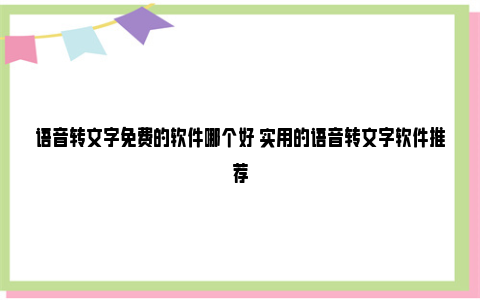 语音转文字免费的软件哪个好 实用的语音转文字软件推荐