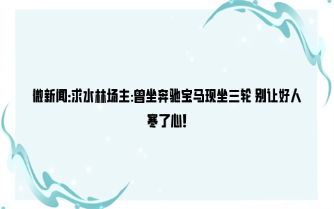 微新闻：求水林场主:曾坐奔驰宝马现坐三轮 别让好人寒了心！