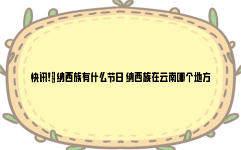 快讯!​纳西族有什么节日 纳西族在云南哪个地方