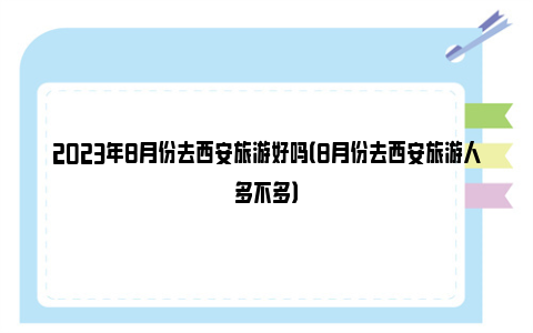 2023年8月份去西安旅游好吗（8月份去西安旅游人多不多）