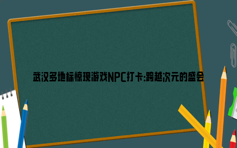 武汉多地标惊现游戏NPC打卡：跨越次元的盛会