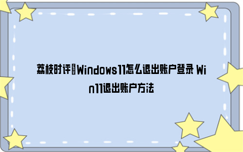 荔枝时评|Windows11怎么退出账户登录 Win11退出账户方法