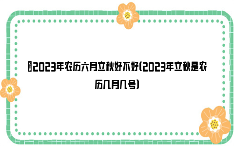 ​2023年农历六月立秋好不好（2023年立秋是农历几月几号）