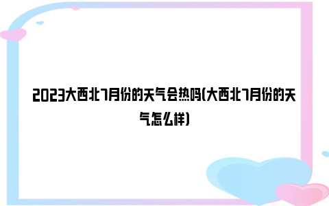 2023大西北7月份的天气会热吗（大西北7月份的天气怎么样）