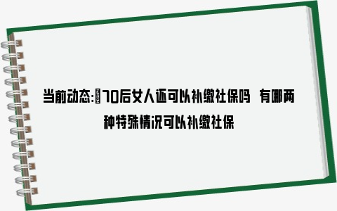 当前动态:​70后女人还可以补缴社保吗   有哪两种特殊情况可以补缴社保