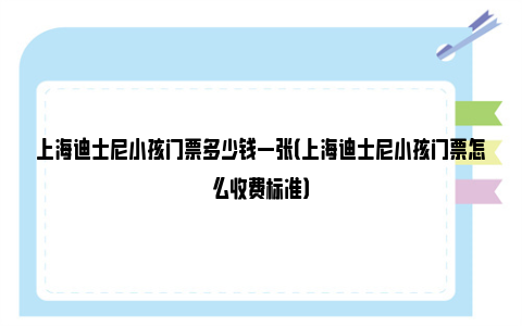 上海迪士尼小孩门票多少钱一张（上海迪士尼小孩门票怎么收费标准）