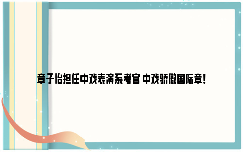 章子怡担任中戏表演系考官 中戏骄傲国际章！