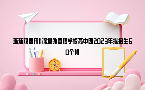 环球观速讯|深圳外国语学校高中园2023年拟招生60个班
