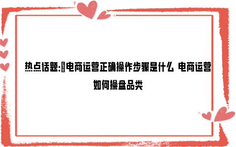 热点话题：​电商运营正确操作步骤是什么  电商运营如何操盘品类