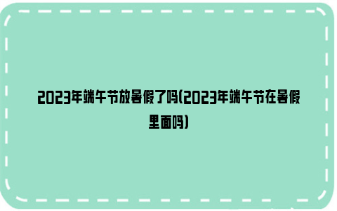 2023年端午节放暑假了吗（2023年端午节在暑假里面吗）