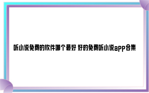 听小说免费的软件哪个最好 好的免费听小说app合集