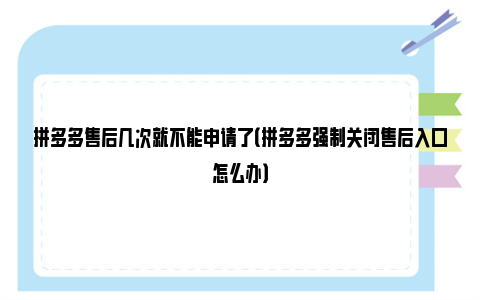 拼多多售后几次就不能申请了（拼多多强制关闭售后入口怎么办）