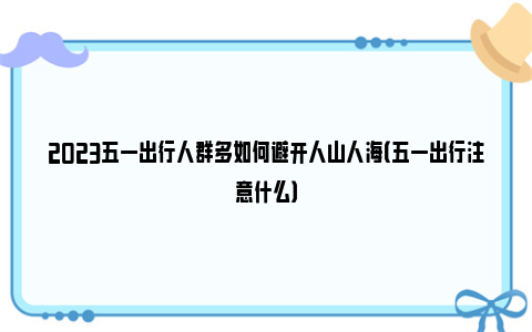 2023五一出行人群多如何避开人山人海（五一出行注意什么）