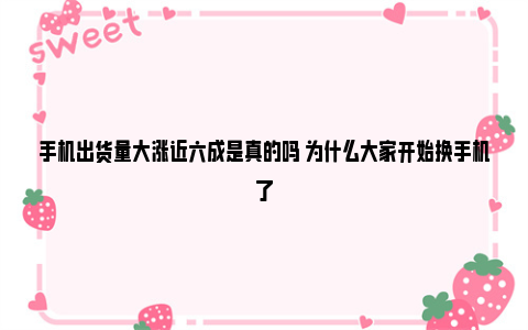 手机出货量大涨近六成是真的吗 为什么大家开始换手机了