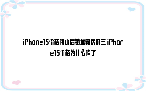 iPhone15价格跳水后销量霸榜前三 iPhone15价格为什么降了