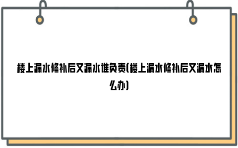 楼上漏水修补后又漏水谁负责（楼上漏水修补后又漏水怎么办）