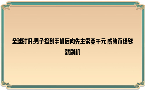 全球时讯：男子捡到手机后向失主索要千元 威胁不给钱就刷机