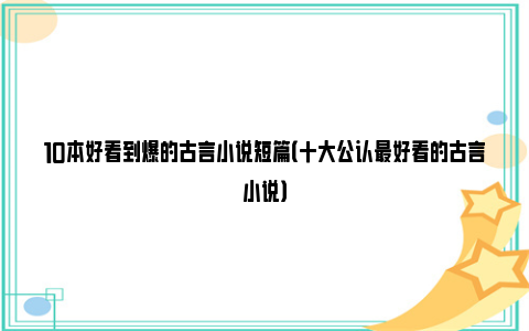 10本好看到爆的古言小说短篇（十大公认最好看的古言小说）