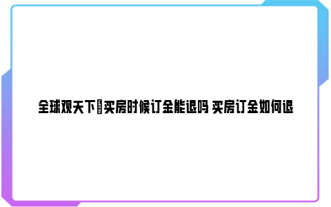 全球观天下|买房时候订金能退吗 买房订金如何退