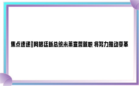 焦点速递|阿根廷新总统米莱宣誓就职 将努力推动变革