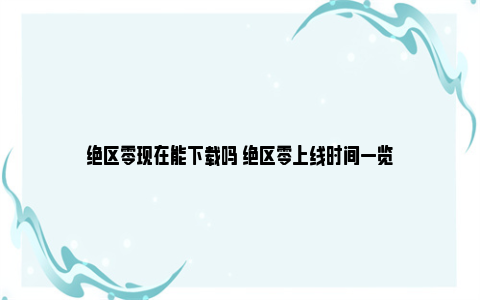 绝区零现在能下载吗 绝区零上线时间一览