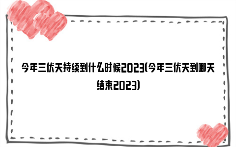 今年三伏天持续到什么时候2023（今年三伏天到哪天结束2023）