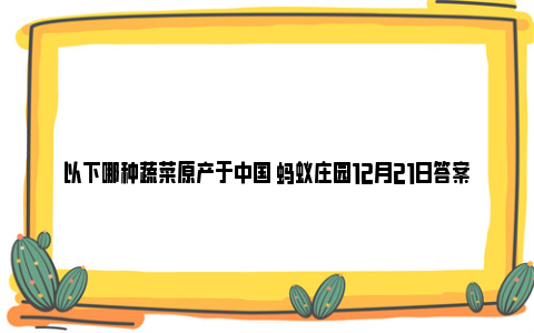 以下哪种蔬菜原产于中国 蚂蚁庄园12月21日答案