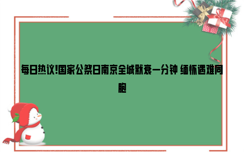 每日热议!国家公祭日南京全城默哀一分钟 缅怀遇难同胞