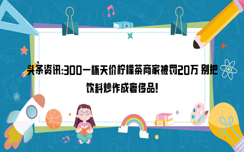 头条资讯：300一杯天价柠檬茶商家被罚20万 别把饮料炒作成奢侈品！