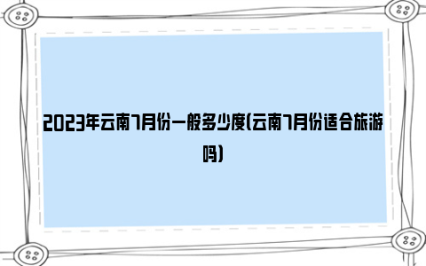 2023年云南7月份一般多少度（云南7月份适合旅游吗）