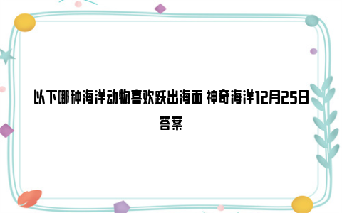 以下哪种海洋动物喜欢跃出海面 神奇海洋12月25日答案