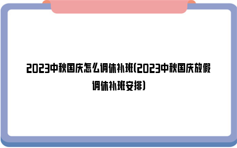 2023中秋国庆怎么调休补班（2023中秋国庆放假调休补班安排）