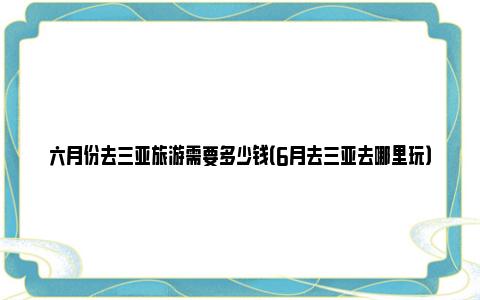 六月份去三亚旅游需要多少钱（6月去三亚去哪里玩）