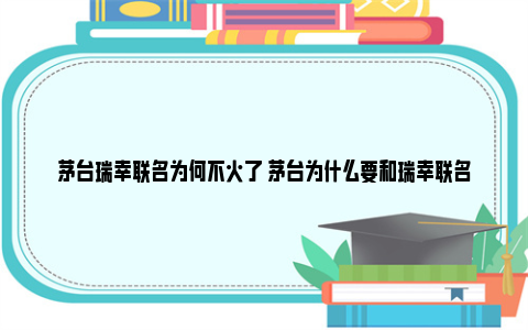 茅台瑞幸联名为何不火了 茅台为什么要和瑞幸联名