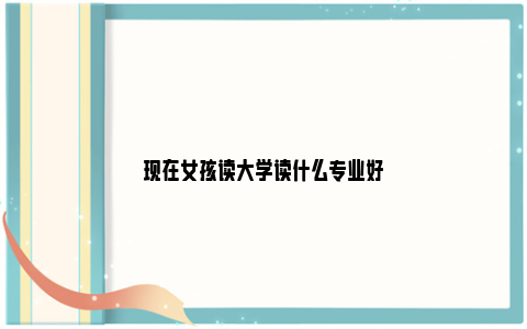 现在女孩读大学读什么专业好