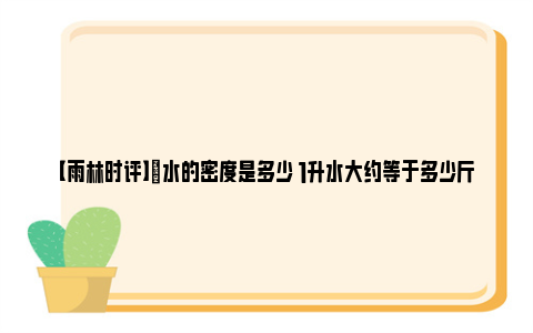 【雨林时评】​水的密度是多少 1升水大约等于多少斤