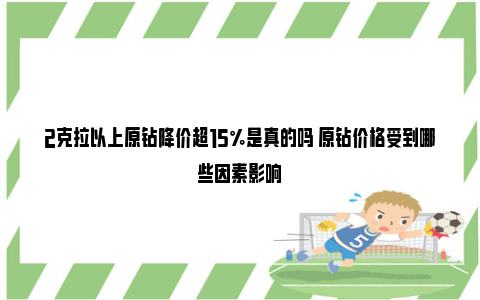 2克拉以上原钻降价超15%是真的吗 原钻价格受到哪些因素影响