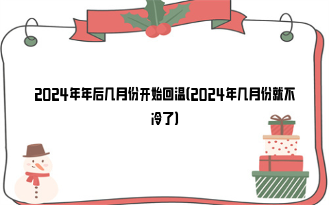 2024年年后几月份开始回温（2024年几月份就不冷了）