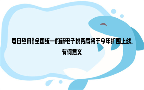 每日热讯|全国统一的新电子税务局将于今年扩围上线，有何意义