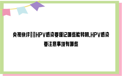 央视快评|​HPV感染要谨记哪些能转阴，HPV感染要注意事项有哪些