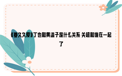 《要久久爱》丁也和黄瀛子是什么关系 关超和谁在一起了