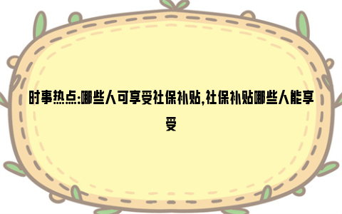 时事热点：哪些人可享受社保补贴，社保补贴哪些人能享受