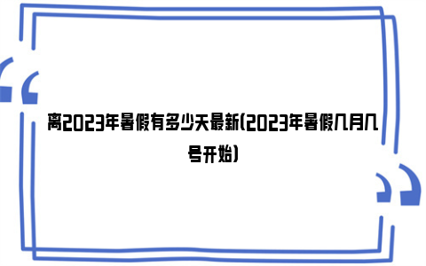 离2023年暑假有多少天最新（2023年暑假几月几号开始）