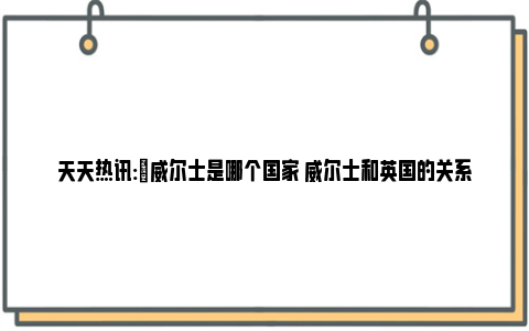 天天热讯:​威尔士是哪个国家 威尔士和英国的关系