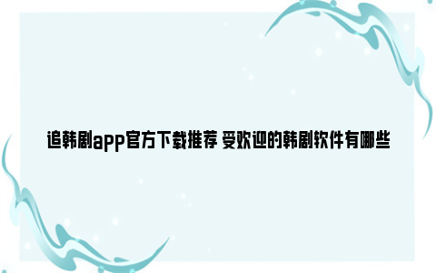 追韩剧app官方下载推荐 受欢迎的韩剧软件有哪些