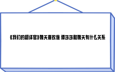 《我们的翻译官》魏天喜欢谁 谭莎莎和魏天有什么关系