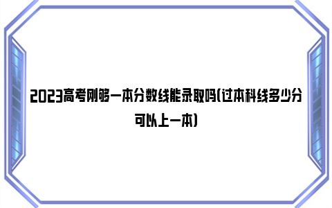 2023高考刚够一本分数线能录取吗（过本科线多少分可以上一本）