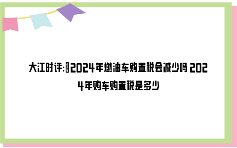 大江时评:​2024年燃油车购置税会减少吗 2024年购车购置税是多少